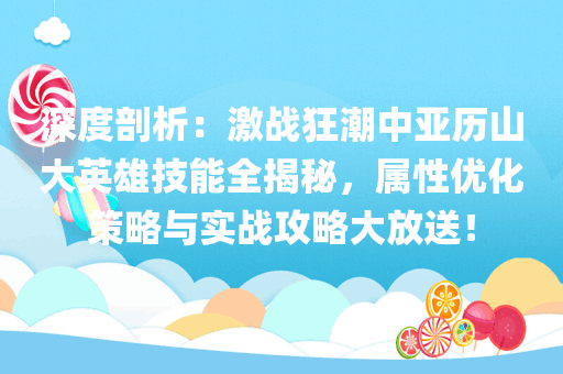 深度剖析：激战狂潮中亚历山大英雄技能全揭秘，属性优化策略与实战攻略大放送！