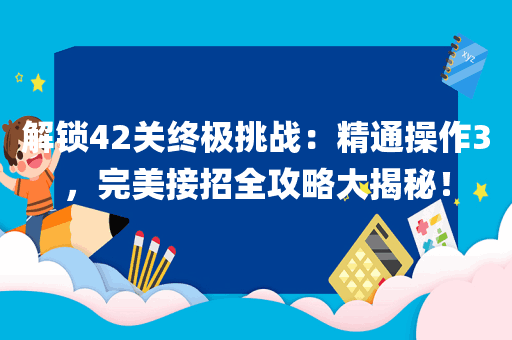 解锁42关终极挑战：精通操作3，完美接招全攻略大揭秘！