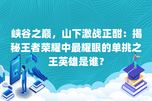 峡谷之巅，山下激战正酣：揭秘王者荣耀中最耀眼的单挑之王英雄是谁？
