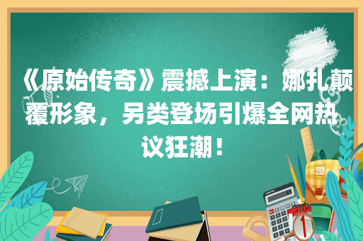 《原始传奇》震撼上演：娜扎颠覆形象，另类登场引爆全网热议狂潮！