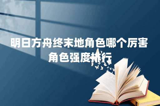 明日方舟终末地角色哪个厉害 角色强度排行