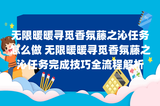 无限暖暖寻觅香氛藤之沁任务怎么做 无限暖暖寻觅香氛藤之沁任务完成技巧全流程解析
