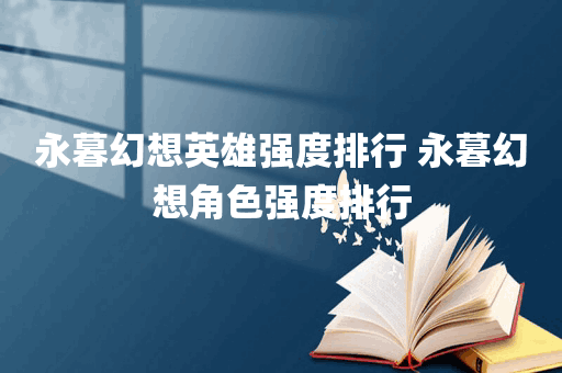 永暮幻想英雄强度排行 永暮幻想角色强度排行