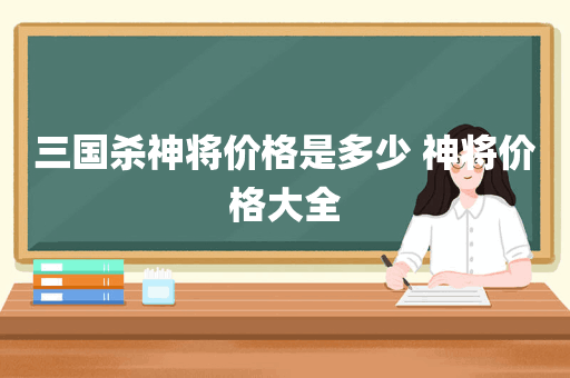 三国杀神将价格是多少 神将价格大全
