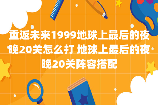 重返未来1999地球上最后的夜晚20关怎么打 地球上最后的夜晚20关阵容搭配