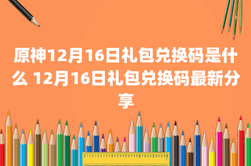 原神12月16日礼包兑换码是什么 12月16日礼包兑换码最新分享