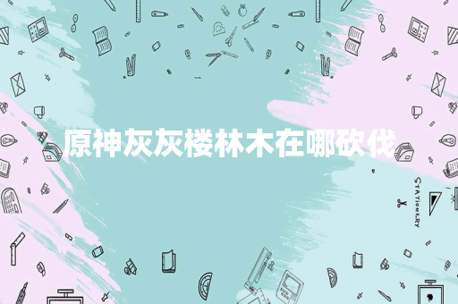 原神灰灰楼林木在哪砍伐