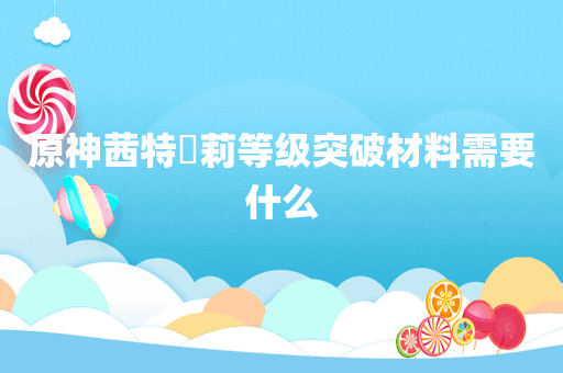 原神茜特菈莉等级突破材料需要什么