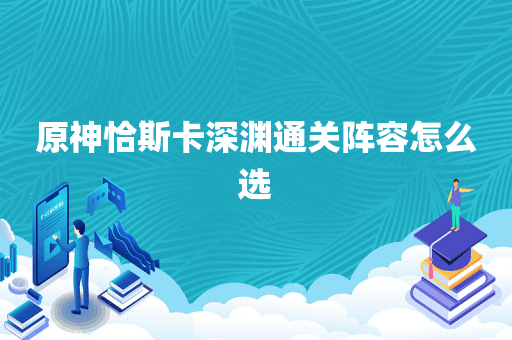原神恰斯卡深渊通关阵容怎么选