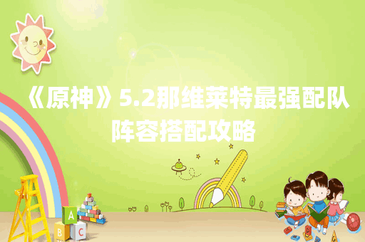 《原神》5.2那维莱特最强配队阵容搭配攻略