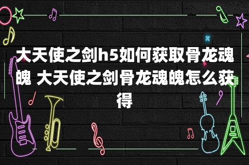 大天使之剑h5如何获取骨龙魂魄 大天使之剑骨龙魂魄怎么获得