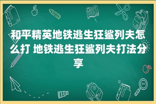 和平精英地铁逃生狂鲨列夫怎么打 地铁逃生狂鲨列夫打法分享