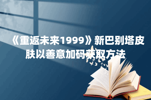 《重返未来1999》新巴别塔皮肤以善意加码获取方法