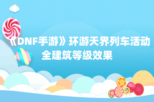 《DNF手游》环游天界列车活动全建筑等级效果