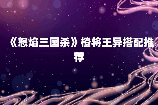 《怒焰三国杀》橙将王异搭配推荐