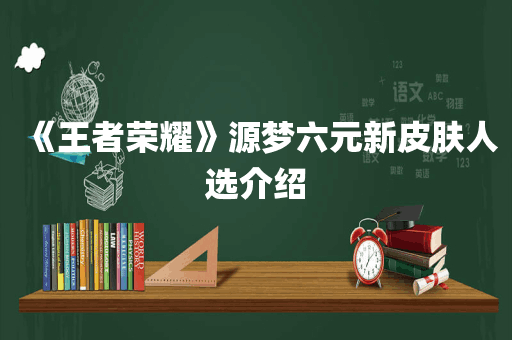 《王者荣耀》源梦六元新皮肤人选介绍