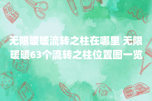 无限暖暖流转之柱在哪里 无限暖暖63个流转之柱位置图一览