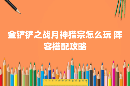 金铲铲之战月神猎宗怎么玩 阵容搭配攻略