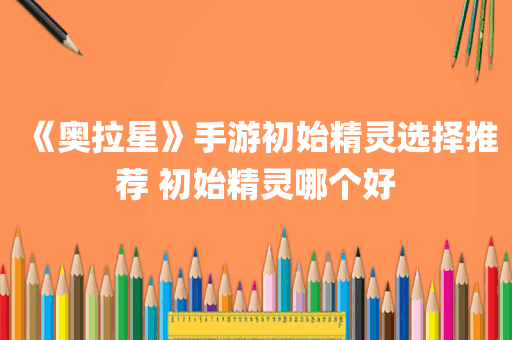 《奥拉星》手游初始精灵选择推荐 初始精灵哪个好