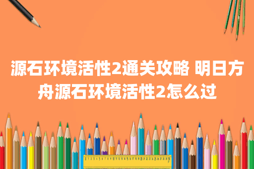 源石环境活性2通关攻略 明日方舟源石环境活性2怎么过