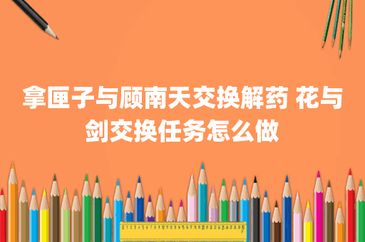 拿匣子与顾南天交换解药 花与剑交换任务怎么做