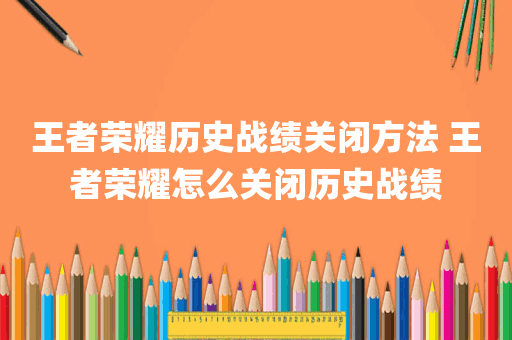 王者荣耀历史战绩关闭方法 王者荣耀怎么关闭历史战绩