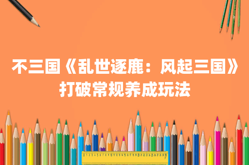 不三国《乱世逐鹿：风起三国》打破常规养成玩法