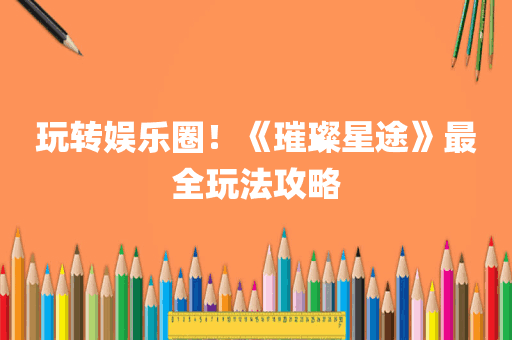 玩转娱乐圈！《璀璨星途》最全玩法攻略