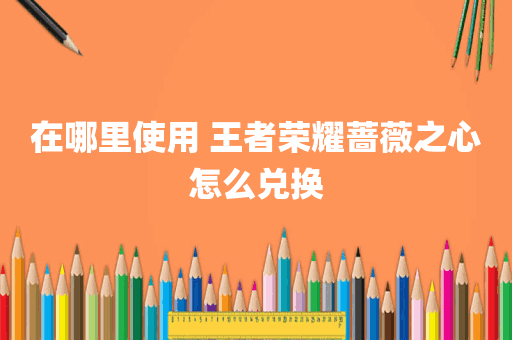 在哪里使用 王者荣耀蔷薇之心怎么兑换