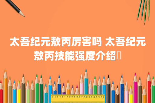 太吾纪元敖丙厉害吗 太吾纪元敖丙技能强度介绍​