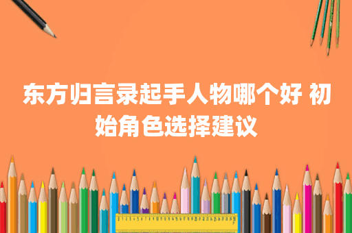 东方归言录起手人物哪个好 初始角色选择建议