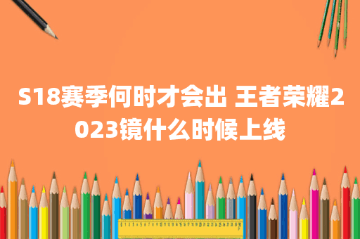 S18赛季何时才会出 王者荣耀2023镜什么时候上线
