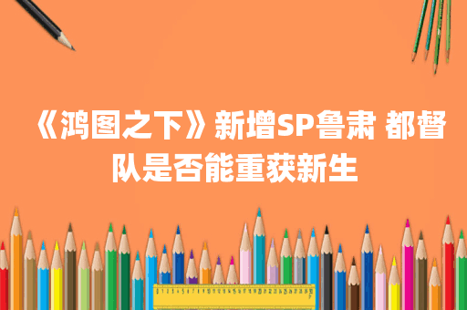 《鸿图之下》新增SP鲁肃 都督队是否能重获新生