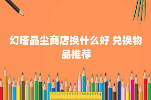 幻塔晶尘商店换什么好 兑换物品推荐
