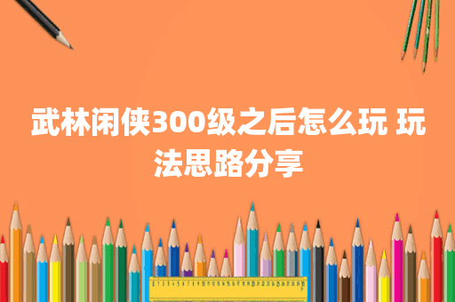 武林闲侠300级之后怎么玩 玩法思路分享