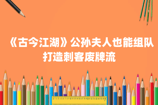 《古今江湖》公孙夫人也能组队打造刺客废牌流