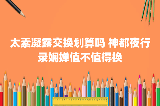 太素凝露交换划算吗 神都夜行录娴婵值不值得换