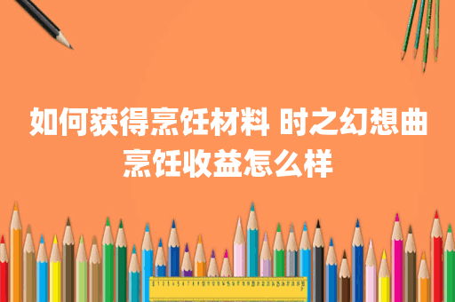 如何获得烹饪材料 时之幻想曲烹饪收益怎么样