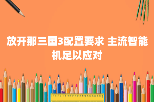 放开那三国3配置要求 主流智能机足以应对