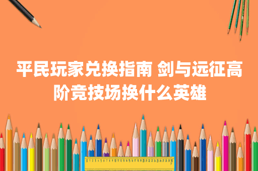 平民玩家兑换指南 剑与远征高阶竞技场换什么英雄