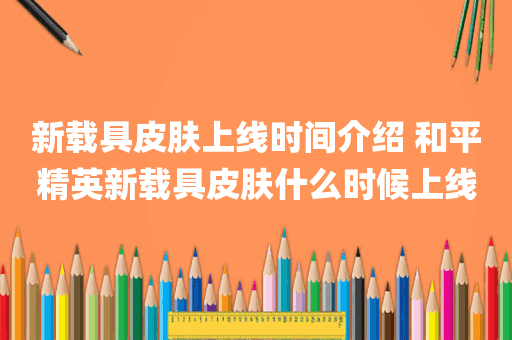 新载具皮肤上线时间介绍 和平精英新载具皮肤什么时候上线