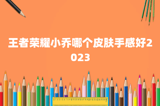 王者荣耀小乔哪个皮肤手感好2023