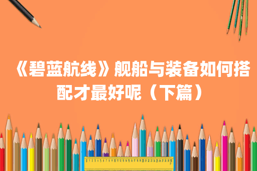 《碧蓝航线》舰船与装备如何搭配才最好呢（下篇）
