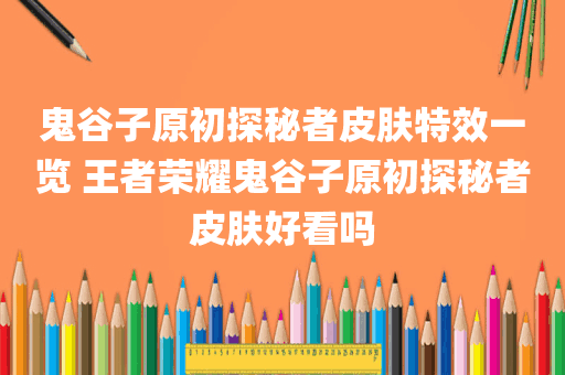 鬼谷子原初探秘者皮肤特效一览 王者荣耀鬼谷子原初探秘者皮肤好看吗