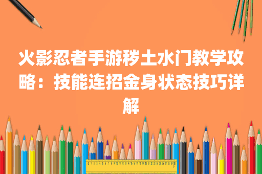 火影忍者手游秽土水门教学攻略：技能连招金身状态技巧详解