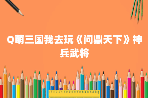 Q萌三国我去玩《问鼎天下》神兵武将