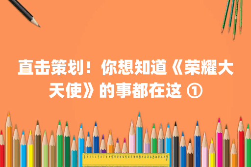 直击策划！你想知道《荣耀大天使》的事都在这 ①