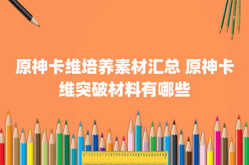 原神卡维培养素材汇总 原神卡维突破材料有哪些