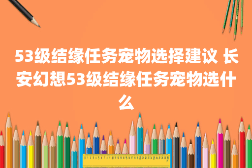 53级结缘任务宠物选择建议 长安幻想53级结缘任务宠物选什么