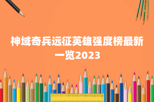 神域奇兵远征英雄强度榜最新一览2023
